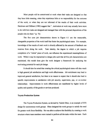 Most people will be unmotivated at work when their tasks are designed so that
they have little meaning, when they experience little or no responsibility for the outcome
of the work, or when they are not informed of the results of their work activities.
Hackman and Oldham (1980) suggest that "...motivation at work may actually have more
to do with how tasks are designedand managedthan with the personal dispositions of the
people who do them." (p. 76)
The five core job characteristics shown in Figure 6.1 are the measurable,
changeable properties of the work itselfthat foster the psychologicalstates. For example,
knowledge of the results of one's work is directly affectedby the amount of feedback one
receives from doing the work. Task identity, the degree to which a job requires
completion of a "whole" piece of work, can influence the experienced meaningfulness of
work. While it may be impractical to design jobs such that all five job characteristics are
maximized, this model does give the work designer a framework for analyzing the
motivating potential for eachjob design.
It should also be noted that creating the critical psychological states will also result
in high general job satisfaction and high work effectiveness. Job enrichment may lead to
improved general satisfaction, but there is no reason to expect that it should also lead to
specific improvements in satisfaction with job security, supervision, pay, or co-worker
relationships. Improvements in work effectiveness are manifested by higher levels of
quality and quantity of the goods or services produced.
Toyota Production System
The Toyota Production System, as devised by Taiichi Ohno, is an example of STS
design for autonomous work groups. Ohno designed the work groups to satisfythe need
for greater work force flexibility. He was able to achievethis flexibilityby creating a work
structure where team memberswere trained to perform allthe tasks withinthe team. Each
84
 