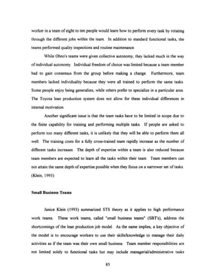 worker in a team of eight to ten people would learn how to perform every task by rotating
through the different jobs within the team. In addition to standard functional tasks, the
teams performed quality inspections and routine maintenance.
While Ohno's teams were given collective autonomy, they lacked much in the way
of individual autonomy. Individual freedom of choice was limited because a team member
had to gain consensus from the group before making a change. Furthermore, team
members lacked individuality because they were all trained to perform the same tasks.
Some people enjoy being generalists, while others prefer to specialize in a particular area.
The Toyota lean production system does not allow for these individual differences in
internal motivation.
Another significant issue is that the team tasks have to be limited in scope due to
the finite capability for training and performing multiple tasks. If people are asked to
perform too many different tasks, it is unlikely that they will be able to perform them all
well. The training costs for a fully cross-trained team rapidly increase as the number of
different tasks increases. The depth of expertise within a team is also reduced because
team members are expected to learn all the tasks within their team. Team members can
not attain the same depth of expertise possible when they focus on a narrower set of tasks.
(Klein, 1993)
Small Business Teams
Janice Klein (1993) summarized STS theory as it applies to high performance
work teams. These work teams, called "small business teams" (SBT's), address the
shortcomings of the lean production job model. As the name implies, a key objective of
the model is to encourage workers to use their skills/knowledge to manage their daily
activities as if the team was their own small business. Team member responsibilities are
not limited solely to functional tasks but may include managerial/administrative tasks
85
 