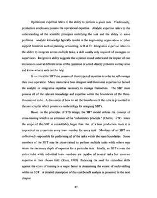 Operational expertise refers to the ability to perform a given task. Traditionally,
production employees possess the operational expertise. Analytic expertise refers to the
understanding of the scientific principles underlying the task and the ability to solve
problems. Analytic knowledge typically resides in the engineering organization or other
support functions such as planning, accounting, or R & D. Integrative expertise refers to
the ability to integrate across multiple tasks, a skill usually only required of managers or
supervisors. Integrative ability suggests that a person could understand the impact of one
decision on several different areas of the operation or could identify problems as they arise
and know who to seek out for help.
It is critical for SBT's to possess all three types of expertise in order to self-manage
their own operation. Many teams have been designed with functional expertise but lacked
the analytic or integrative expertise necessary to manage themselves. The SBT must
possess all of the relevant knowledge and expertise within the boundaries of the three-
dimensional cube. A discussion of how to set the boundaries of the cube is presented in
the next chapter which presents a methodology for designing SBT's.
Based on the principles of STS design, the SBT model utilizes the concept of
cross-training which is an extension of the "redundancy principle." (Cherns, 1978) Since
the scope of the SBT is considerably larger than that of a lean production team it is
impractical to cross-train every team member for every task. Members of an SBT are
collectively responsible for performing all of the tasks within the team boundaries. Some
members of the SBT may be cross-trained to perform multiple tasks while others may
retain the necessary depth of expertise for a particular task. Ideally, an SBT covers the
entire cube while individual team members are capable of several tasks but maintain
expertise in their chosen field. (Klein, 1993) Balancing the need for redundant skills
against the costs of training is a major factor in determining the extent of multi-skilling
within an SBT. A detailed description of this cost/benefit analysis is presented in the next
chapter.
87
 