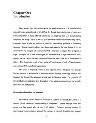Chapter One
Introduction
Many studies have been written about the steady erosion of U.S. manufacturing
competitiveness since the end of World War II. Couple this with the rise of many new
fierce competitors in many different nations and you might say that U.S. manufacturing
companies are facing a crisis. If the U.S. is to become a world-class manufacturing nation,
companies must be able to produce in small lots, customizing products to increasing
demands. Intense research efforts have been undertaken in the past decade to try to
understand what changes are necessary for U.S. companies to regain their competitive
edge. Intelligent use of new technologies and implementation of high-performance work
systems are just two of the many recommendationsthat have come out of these research
efforts. This thesis is the result of a six and a half month study of both of these issues at
one particular U.S. manufacturing company.
This thesis is essentially written in two separate pieces. Chapters Two through
Five are devoted to a discussion of automated surface finishing technology selection and
Chapters Six through Nine document a work team development study. The remainder of
the introduction is dedicated to a description of the plant environment and the specific
motivation for each project.
Description of the plant environment
My research for this thesis was conducted at Codman & Shurtleff, Inc., which is a
member of the Johnson & Johnson family of companies. Codman employs about 800
people and has annual sales of over $100 million. Codman's primary business is
neurosurgical instrumentation, although the company is currently branching into surgical
9
 