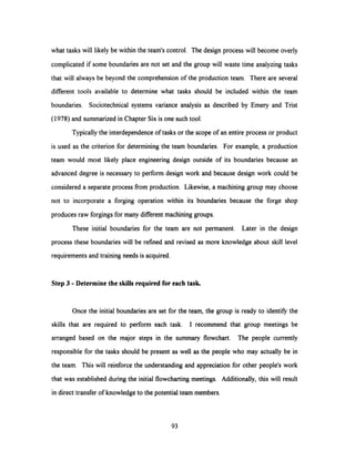what tasks will likely be within the team's control. The design process will become overly
complicated if some boundaries are not set and the group will waste time analyzing tasks
that will always be beyond the comprehension of the production team. There are several
different tools available to determine what tasks should be included within the team
boundaries. Sociotechnical systems variance analysis as described by Emery and Trist
(1978) and summarized in Chapter Six is one such tool.
Typicallythe interdependence of tasks or the scope of an entire process or product
is used as the criterion for determining the team boundaries. For example, a production
team would most likely place engineering design outside of its boundaries because an
advanced degree is necessary to perform design work and because design work could be
considered a separate process from production. Likewise, a machining group may choose
not to incorporate a forging operation within its boundaries because the forge shop
produces raw forgings for many different machining groups.
These initial boundaries for the team are not permanent. Later in the design
process these boundaries will be refined and revised as more knowledge about skill level
requirements and training needs is acquired.
Step 3 - Determine the skills required for each task.
Once the initial boundaries are set for the team, the group is ready to identify the
skills that are required to perform each task. I recommend that group meetings be
arranged based on the major steps in the summary flowchart. The people currently
responsible for the tasks should be present as well as the people who may actually be in
the team. This will reinforce the understanding and appreciation for other people's work
that was established during the initial flowcharting meetings. Additionally, this will result
in direct transfer of knowledge to the potential team members.
93
 