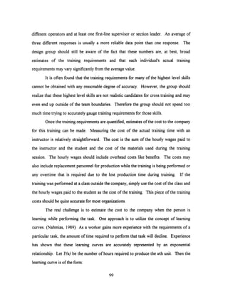 different operators and at least one first-line supervisor or section leader. An average of
three different responses is usually a more reliable data point than one response. The
design group should still be aware of the fact that these numbers are, at best, broad
estimates of the training requirements and that each individual's actual training
requirements may vary significantly from the average value.
It is often found that the training requirements for many of the highest level skills
cannot be obtained with any reasonable degree of accuracy. However, the group should
realize that these highest level skills are not realistic candidates for cross training and may
even end up outside of the team boundaries. Therefore the group should not spend too
much time trying to accurately gauge training requirements for those skills.
Once the training requirements are quantified, estimates of the cost to the company
for this training can be made. Measuring the cost of the actual training time with an
instructor is relatively straightforward. The cost is the sum of the hourly wages paid to
the instructor and the student and the cost of the materials used during the training
session. The hourly wages should include overhead costs like benefits. The costs may
also include replacement personnel for production while the training is being performed or
any overtime that is required due to the lost production time during training. If the
training was performed at a class outside the company, simply use the cost of the class and
the hourly wages paid to the student as the cost of the training. This piece of the training
costs should be quite accurate for most organizations.
The real challenge is to estimate the cost to the company when the person is
learning while performing the task. One approach is to utilize the concept of learning
curves. (Nahmias, 1989) As a worker gains more experience with the requirements of a
particular task, the amount of time required to perform that task will decline. Experience
has shown that these learning curves are accurately represented by an exponential
relationship. Let Y(u) be the number of hours required to produce the uth unit. Then the
learning curve is of the form:
99
 