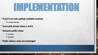 IMPLEMENTATION
•P and G are both publicly available numbers
• P is at least 512 bits
•Users pick private values a and b
•Compute public values
• X = ga mod p
• Y = gb mod p
•Public values x and y are exchanged
 