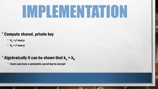 IMPLEMENTATION
•Compute shared, private key
• Ka = ya mod p
• Kb = xb mod p
•Algebraically it can be shown that ka = kb
• Users now have a symmetric secret key to encrypt
 
