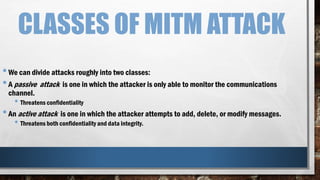 CLASSES OF MITM ATTACK
•We can divide attacks roughly into two classes:
•A passive attack is one in which the attacker is only able to monitor the communications
channel.
• Threatens confidentiality
•An active attack is one in which the attacker attempts to add, delete, or modify messages.
• Threatens both confidentiality and data integrity.
 