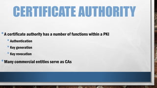 CERTIFICATE AUTHORITY
•A certificate authority has a number of functions within a PKI
•Authentication
•Key generation
•Key revocation
•Many commercial entities serve as CAs
 