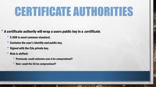 CERTIFICATE AUTHORITIES
•A certificate authority will wrap a users public key in a certificate.
• X.509 is most common standard.
• Contains the user’s identity and public key.
• Signed with the CAs private key.
• Risk is shifted:
• Previously: could unknown user A be compromised?
• Now: could the CA be compromised?
 