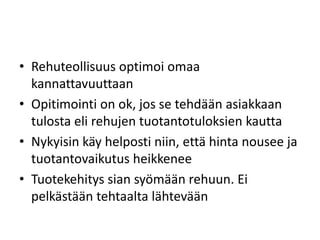 • Rehuteollisuus optimoi omaa
kannattavuuttaan
• Opitimointi on ok, jos se tehdään asiakkaan
tulosta eli rehujen tuotantotuloksien kautta
• Nykyisin käy helposti niin, että hinta nousee ja
tuotantovaikutus heikkenee
• Tuotekehitys sian syömään rehuun. Ei
pelkästään tehtaalta lähtevään
 