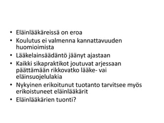 • Eläinlääkäreissä on eroa
• Koulutus ei valmenna kannattavuuden
huomioimista
• Lääkelainsäädäntö jäänyt ajastaan
• Kaikki sikapraktikot joutuvat arjessaan
päättämään rikkovatko lääke- vai
eläinsuojelulakia
• Nykyinen erikoitunut tuotanto tarvitsee myös
erikoistuneet eläinlääkärit
• Eläinlääkärien tuonti?
 