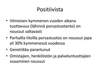 Positiivista
• Viimeisen kymmenen vuoden aikana
tuottavuus (lähinnä porsastuotanto) on
noussut valtavasti
• Parhailla tiloilla porsastuotos on noussut jopa
yli 30% kymmenessä vuodessa
• Genetiikka parantunut
• Omistajien, henkilöstön ja palveluntuottajien
osaaminen noussut
 