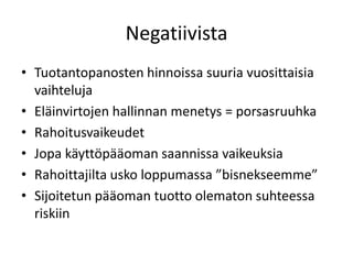 Negatiivista
• Tuotantopanosten hinnoissa suuria vuosittaisia
vaihteluja
• Eläinvirtojen hallinnan menetys = porsasruuhka
• Rahoitusvaikeudet
• Jopa käyttöpääoman saannissa vaikeuksia
• Rahoittajilta usko loppumassa ”bisnekseemme”
• Sijoitetun pääoman tuotto olematon suhteessa
riskiin
 