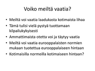 Voiko meiltä vaatia?
• Meiltä voi vaatia laadukasta kotimaista lihaa
• Tämä tulisi vielä pystyä tuottamaan
kilpailukykyisesti
• Ammattimaista otetta voi ja täytyy vaatia
• Meiltä voi vaatia eurooppalaisten normien
mukaan tuotettua eurooppalaiseen hintaan
• Kotimaisilla normeilla kotimaiseen hintaan?
 