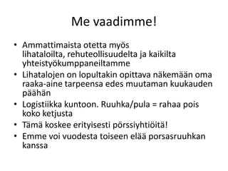 Me vaadimme!
• Ammattimaista otetta myös
lihataloilta, rehuteollisuudelta ja kaikilta
yhteistyökumppaneiltamme
• Lihatalojen on lopultakin opittava näkemään oma
raaka-aine tarpeensa edes muutaman kuukauden
päähän
• Logistiikka kuntoon. Ruuhka/pula = rahaa pois
koko ketjusta
• Tämä koskee erityisesti pörssiyhtiöitä!
• Emme voi vuodesta toiseen elää porsasruuhkan
kanssa
 