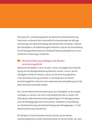 Die Auskunfts- und Beratungsstellen der Deutschen Rentenversicherung
informieren umfassend über rentenrechtliche Auswirkungen der Beitrags­
aufstockung unter Berücksichtigung aller persönlichen Umstände. Insbesondere Minijobbern, die Arbeitslosengeld II beziehen, wird vor der Entscheidung
für die Beitragsaufstockung eine individuelle Beratung bezüglich der rentenrechtlichen Auswirkungen empfohlen.

	 Verzichtserklärung und Beginn der Renten	
versicherungspflicht
Möchte der Minijobber in einer vor dem 1. Januar 2013 begonnenen Beschäftigung von der Beitrags­ ufstockung Gebrauch machen, muss er seinem
a
Arbeitgeber schriftlich mitteilen, dass er auf die Versicherungsfreiheit­
in der Rentenversicherung verzichtet. Er unterliegt dann der Renten­
versicherungspflicht. Dazu kann die vorbereitete Verzichtserklärung am Ende
dieser Broschüre verwendet werden.
­
Die unterschriebene Verzichtserklärung ist vom Arbeitgeber zu den Entgeltunterlagen zu nehmen und nicht an die Minijob-Zentrale zu senden. Die
Zahlung des vollen Rentenversicherungsbeitrages ist im Beitragsnachweis
unter der Beitragsgruppe 0100 nachzuweisen. Außerdem ist die Meldung
zur Sozialversicherung unter Berücksichtigung der Beitragsgruppe „1“ in der
­Rentenversicherung vorzunehmen.
Bei Minijobs in Privathaushalten wird der Verzicht auf die Renten­
versicherungsfreiheit auf dem Haushaltsscheck mit der Kennziffer „05“, dem

 