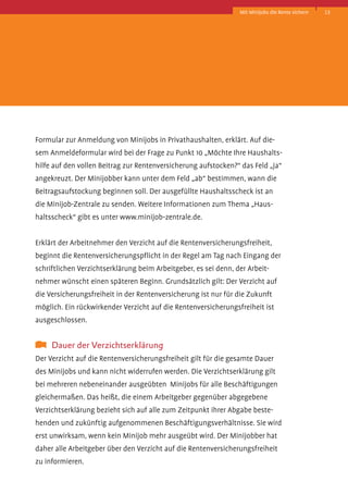 Mit Minijobs die Rente sichern

Formular­zur Anmeldung von Minijobs in Privathaushalten, erklärt. Auf diesem Anmeldeformular wird bei der Frage zu Punkt 10 „Möchte Ihre Haushaltshilfe auf den vollen Beitrag zur Rentenversicherung aufstocken?“ das Feld „ja“
angekreuzt. Der Minijobber kann unter dem Feld „ab“ bestimmen, wann die
Beitragsaufstockung beginnen soll. Der ausgefüllte Haushaltsscheck ist an
die Minijob-Zentrale zu senden. Weitere Informationen zum Thema „Haushaltsscheck“ gibt es unter www.minijob-zentrale.de.
Erklärt der Arbeitnehmer den Verzicht auf die Rentenversicherungsfreiheit,
beginnt die Rentenversicherungspflicht in der Regel am Tag nach Eingang der
schriftlichen Verzichtserklärung beim Arbeitgeber, es sei denn, der Arbeitnehmer wünscht einen späteren Beginn. Grundsätzlich gilt: Der Verzicht auf
die Versicherungsfreiheit in der Rentenversicherung ist nur für die Zukunft
möglich. Ein rückwirkender Verzicht auf die Rentenversicherungsfreiheit ist
ausgeschlossen.

	 Dauer der Verzichtserklärung
Der Verzicht auf die Rentenversicherungsfreiheit gilt für die gesamte Dauer
des Minijobs und kann nicht widerrufen werden. Die Verzichtserklärung gilt
bei mehreren nebeneinander ausgeübten Minijobs für alle Beschäftigungen
gleichermaßen. Das heißt, die einem Arbeitgeber gegenüber abgegebene
Verzichtserklärung bezieht sich auf alle zum Zeitpunkt ihrer Abgabe bestehenden und zukünftig aufgenommenen Beschäftigungsverhältnisse. Sie wird
erst unwirksam, wenn kein Minijob mehr ausgeübt wird. Der Minijobber hat
daher alle Arbeitgeber über den Verzicht auf die Rentenversicherungsfreiheit
zu informieren.

13

 