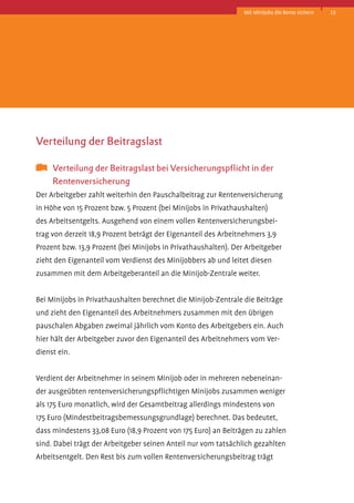 Mit Minijobs die Rente sichern

Verteilung der Beitragslast
	 Verteilung der Beitragslast bei Versicherungspflicht in der 		
	
Rentenversicherung
Der Arbeitgeber zahlt weiterhin den Pauschalbeitrag zur Rentenversicherung
in Höhe von 15 Prozent bzw. 5 Prozent (bei Minijobs in Privathaushalten)
des Arbeitsentgelts. Ausgehend von einem vollen Rentenversicherungsbeitrag von derzeit 18,9 Prozent beträgt der Eigenanteil des Arbeitnehmers 3,9
Prozent­bzw. 13,9 Prozent (bei Minijobs in Privathaushalten). Der Arbeitgeber
zieht den Eigenanteil vom Verdienst des Minijobbers ab und leitet diesen
zusammen mit dem Arbeitgeberanteil an die Minijob-Zentrale weiter.
Bei Minijobs in Privathaushalten berechnet die Minijob-Zentrale die Beiträge
und zieht den Eigenanteil des Arbeitnehmers zusammen mit den übrigen
pauschalen Abgaben zweimal jährlich vom Konto des Arbeitgebers ein. Auch
hier hält der Arbeitgeber zuvor den Eigenanteil des Arbeitnehmers vom Verdienst ein.
Verdient der Arbeitnehmer in seinem Minijob oder in mehreren nebeneinander ausgeübten rentenversicherungspflichtigen Minijobs zusammen weniger
als 175 Euro monatlich, wird der Gesamtbeitrag allerdings mindestens von
175 Euro (Mindestbeitragsbemessungsgrundlage) berechnet. Das bedeutet,
dass mindestens 33,08 Euro (18,9 Prozent von 175 Euro) an Beiträgen zu zahlen
sind. Dabei trägt der Arbeitgeber seinen Anteil nur vom tatsächlich gezahlten
Arbeitsentgelt. Den Rest bis zum vollen Rentenversicherungsbeitrag trägt

15

 
