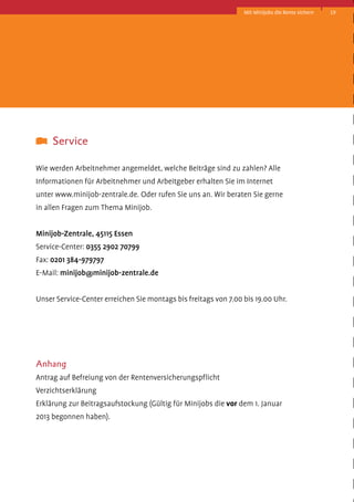 Mit Minijobs die Rente sichern

	 Service
Wie werden Arbeitnehmer angemeldet, welche Beiträge sind zu zahlen? Alle
Informationen für Arbeitnehmer und Arbeitgeber erhalten Sie im Internet
unter www.minijob-zentrale.de. Oder rufen Sie uns an. Wir beraten Sie gerne
in allen Fragen zum Thema Minijob.
Minijob-Zentrale, 45115 Essen
Service-Center: 0355 2902 70799
Fax: 0201 384-979797
E-Mail: minijob@minijob-zentrale.de
Unser Service-Center erreichen Sie montags bis freitags von 7.00 bis 19.00 Uhr.

Anhang
Antrag auf Befreiung von der Rentenversicherungspflicht
Verzichtserklärung
Erklärung zur Beitragsaufstockung (Gültig für Minijobs die vor dem 1. Januar
2013 begonnen haben).

19

 