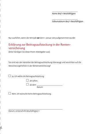 ________________________

Name des/-r Beschäftigten
________________________

Geburtsdatum des/-r Beschäftigten

Nur ausfüllen, wenn der Minijob vor dem 1. Januar 2013 aufgenommen wurde!

Erklärung zur Beitragsaufstockung in der Rentenversicherung
(bitte händigen Sie diese Ihrem Arbeitgeber aus)

Sie sind von den Vorteilen der Beitragsaufstockung überzeugt und verzichten auf die
Versicherungsfreiheit in der Rentenversicherung?

  Ja, ich wähle die Beitragsaufstockung:
	

  ab sofort.

	

  ab dem

Datum
		
  Nein, ich wünsche keine Beitragsaufstockung.

Datum, Unterschrift Beschäftigte/-r

#

 