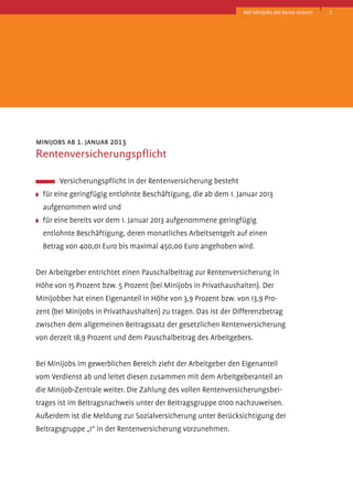 Mit Minijobs die Rente sichern

minijobs ab 1. januar 2013

Rentenversicherungspflicht
	 Versicherungspflicht in der Rentenversicherung besteht
	 für eine geringfügig entlohnte Beschäftigung, die ab dem 1. Januar 2013
aufgenommen wird und
	 für eine bereits vor dem 1. Januar 2013 aufgenommene geringfügig
entlohnte­Beschäftigung, deren monatliches Arbeitsentgelt auf einen
B
­ etrag von 400,01 Euro bis maximal 450,00 Euro angehoben wird.
Der Arbeitgeber entrichtet einen Pauschalbeitrag zur Rentenversicherung in
Höhe von 15 Prozent bzw. 5 Prozent (bei Minijobs in Privathaushalten). Der
Minijobber hat einen Eigenanteil in Höhe von 3,9 Prozent bzw. von 13,9 Prozent (bei Minijobs in Privathaushalten) zu tragen. Das ist der Differenzbetrag
zwischen dem allgemeinen Beitragssatz der gesetzlichen Rentenversicherung
von derzeit 18,9 Prozent und dem Pauschalbeitrag des Arbeitgebers.
Bei Minijobs im gewerblichen Bereich zieht der Arbeitgeber den Eigenanteil
vom Verdienst ab und leitet diesen zusammen mit dem Arbeitgeberanteil an
die Minijob-Zentrale weiter. Die Zahlung des vollen Rentenversicherungsbeitrages ist im Beitragsnachweis unter der Beitragsgruppe 0100 nachzuweisen.
Außerdem ist die Meldung zur Sozialversicherung unter Berücksichtigung der
Beitragsgruppe „1“ in der Rentenversicherung vorzunehmen.

3

 
