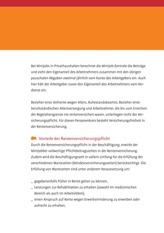 Bei Minijobs in Privathaushalten berechnet die Minijob-Zentrale die Beiträge
und zieht den Eigenanteil des Arbeitnehmers zusammen mit den übrigen
pauschalen Abgaben zweimal jährlich vom Konto des Arbeitgebers ein. Auch
hier hält der Arbeitgeber zuvor den Eigenanteil des Arbeitnehmers vom Verdienst ein.
Bezieher einer Vollrente wegen Alters, Ruhestandsbeamte, Bezieher einer
berufsständischen Altersversorgung und Arbeitnehmer, die bis zum Erreichen
der Regelaltersgrenze nie rentenversichert waren, unterliegen nicht der Versicherungspflicht. Für diesen Personenkreis besteht Versicherungsfreiheit in
der Rentenversicherung.

	 Vorteile der Rentenversicherungspflicht
Durch die Rentenversicherungspflicht in der Beschäftigung, erwirbt der
M
­ inijobber vollwertige Pflichtbeitragszeiten in der Rentenversicherung.
Zudem wird die Beschäftigungszeit in vollem Umfang für die Erfüllung der
verschiedenen Wartezeiten (Mindestversicherungszeiten) berücksichtigt. Die
Erfüllung von Wartezeiten sind unter anderem Voraussetzung um:
_	 gegebenenfalls früher in Rente gehen zu können,
_	 Leistungen zur Rehabilitation zu erhalten (sowohl im medizinischen
B
­ ereich als auch im Arbeitsleben),
_	 einen Anspruch auf Rente wegen Erwerbsminderung zu erwerben oder
aufrecht zu erhalten,

 