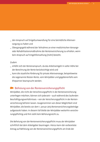 Mit Minijobs die Rente sichern

_	 den Anspruch auf Entgeltumwandlung für eine betriebliche Altersver­
sorgung zu haben und
_	 Übergangsgeld während der Teilnahme an einer medizinischen Vorsorgeoder Rehabilitationsmaßnahme der Rentenversicherung zu erhalten, wenn
kein Anspruch auf Entgeltfortzahlung (mehr) besteht.
Zudem
_	 erhöht sich der Rentenanspruch, da das Arbeitsentgelt in voller Höhe bei
der Berechnung der Rente berücksichtigt wird und
_	 kann die staatliche Förderung für private Altersvorsorge, beispielsweise
die sogenannte Riester-Rente, vom Minijobber und gegebenenfalls vom
E
­ hepartner beansprucht werden.

	 Befreiung von der Rentenversicherungspflicht
Minijobber, die nicht der Versicherungspflicht in der Rentenversicherung
unterliegen möchten, können sich jederzeit – auch während des laufenden
Beschäftigungsverhältnisses – von der Versicherungspflicht in der Rentenversicherung befreien lassen. Ausgenommen von dieser Möglichkeit sind
Minijobber, die bereits vor dem 1. Januar 2013 Rentenversicherungsbeiträge
aufgestockt haben. In diesem Fall bleibt der Minijobber weiterhin versicherungspflichtig und ihm steht kein Befreiungsrecht zu.
Die Befreiung von der Rentenversicherungspflicht muss der Minijobber
schriftlich bei dem Arbeitgeber beantragen. Hierzu kann der vorbereitete
­
A
­ ntrag auf Befreiung von der Rentenversicherungspflicht am Ende der

5

 