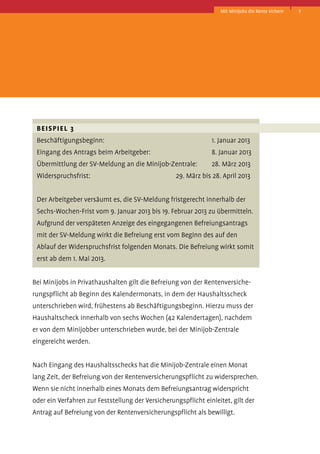 Mit Minijobs die Rente sichern

	 Beispiel 3 
	 Beschäftigungsbeginn:	

1. Januar 2013

	 Eingang des Antrags beim Arbeitgeber:	

8. Januar 2013

	 Übermittlung der SV-Meldung an die Minijob-Zentrale:	

28. März 2013

	 Widerspruchsfrist:	

29. März bis 28. April 2013

	 Der Arbeitgeber versäumt es, die SV-Meldung fristgerecht innerhalb der
Sechs-Wochen-Frist vom 9. Januar 2013 bis 19. Februar 2013 zu übermitteln.
Aufgrund der verspäteten Anzeige des eingegangenen Befreiungsantrags
	 mit der SV-Meldung wirkt die Befreiung erst vom Beginn des auf den
	 Ablauf der Widerspruchsfrist folgenden Monats. Die Befreiung wirkt somit
erst ab dem 1. Mai 2013.
Bei Minijobs in Privathaushalten gilt die Befreiung von der Rentenversicherungspflicht ab Beginn des Kalendermonats, in dem der Haushaltsscheck
unterschrieben wird, frühestens ab Beschäftigungsbeginn. Hierzu muss der
Haushaltscheck innerhalb von sechs Wochen (42 Kalendertagen), nachdem
er von dem Mini­obber unterschrieben wurde, bei der Minijob-Zentrale
j
­eingereicht werden.
Nach Eingang des Haushaltsschecks hat die Minijob-Zentrale einen Monat
lang Zeit, der Befreiung von der Rentenversicherungspflicht zu widersprechen.
Wenn sie nicht innerhalb eines Monats dem Befreiungsantrag widerspricht
oder ein Verfahren zur Feststellung der Versicherungspflicht einleitet, gilt der
Antrag auf Befreiung von der Rentenversicherungspflicht als bewilligt.

9

 