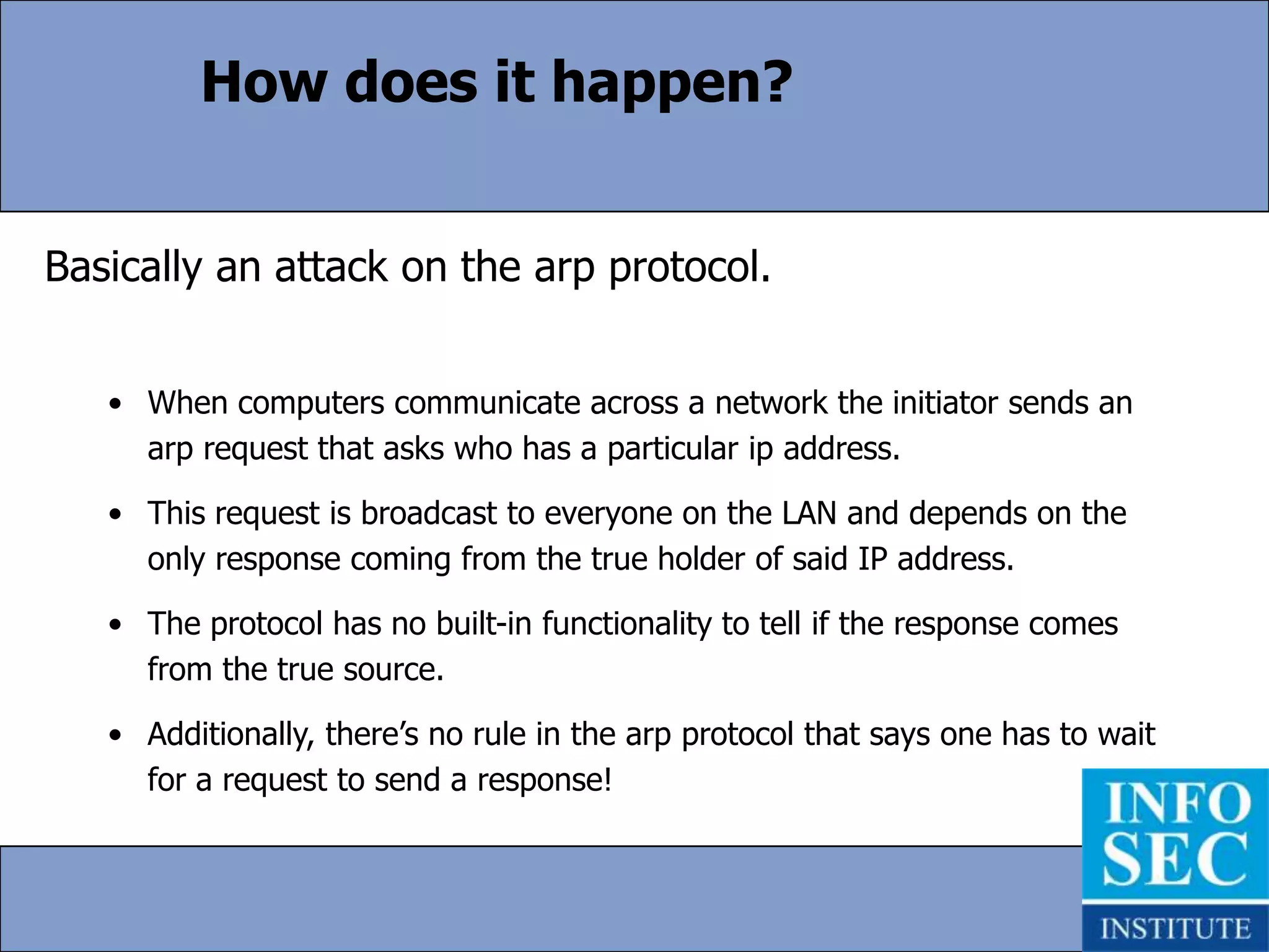 How does it happen?Basically an attack on the arp protocol.When computers communicate across a network the initiator sends an arp request that asks who has a particular ip address. 