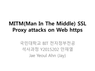 MITM(Man In The Middle) SSL
Proxy attacks on Web https
국민대학교 BIT 전자정부전공
석사과정 Y2015202 안재열
Jae Yeoul Ahn (Jay)
 