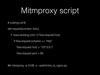 Mitmproxy script
# coding=utf-8
def request(context, ﬂow):
if 'www.duitang.com' in ﬂow.request.host:
if ﬂow.request.scheme == "http":
ﬂow.request.host = "127.0.0.1"
ﬂow.request.port = 80
## mitmproxy -p 3128 -s ~path/mitm_lo_nginx.py
 