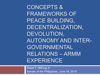 CONCEPTS &
FRAMEWORKS OF
PEACE BUILDING,
DECENTRALIZATION,
DEVOLUTION,
AUTONOMY AND INTER-
GOVERNMENTAL
RELATIONS – ARMM
EXPERIENCE
Rasol Y. Mitmug Jr.
Senate of the Philippines, June 18, 2015
 
