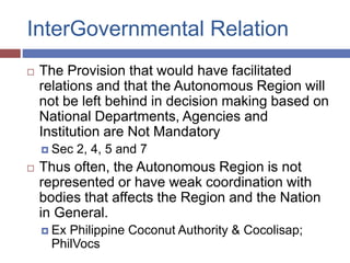 InterGovernmental Relation
 The Provision that would have facilitated
relations and that the Autonomous Region will
not be left behind in decision making based on
National Departments, Agencies and
Institution are Not Mandatory
 Sec 2, 4, 5 and 7
 Thus often, the Autonomous Region is not
represented or have weak coordination with
bodies that affects the Region and the Nation
in General.
 Ex Philippine Coconut Authority & Cocolisap;
PhilVocs
 