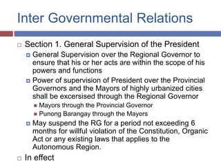 Inter Governmental Relations
 Section 1. General Supervision of the President
 General Supervision over the Regional Governor to
ensure that his or her acts are within the scope of his
powers and functions
 Power of supervision of President over the Provincial
Governors and the Mayors of highly urbanized cities
shall be excersised through the Regional Governor
 Mayors through the Provincial Governor
 Punong Barangay through the Mayors
 May suspend the RG for a period not exceeding 6
months for willful violation of the Constitution, Organic
Act or any existing laws that applies to the
Autonomous Region.
 In effect
 