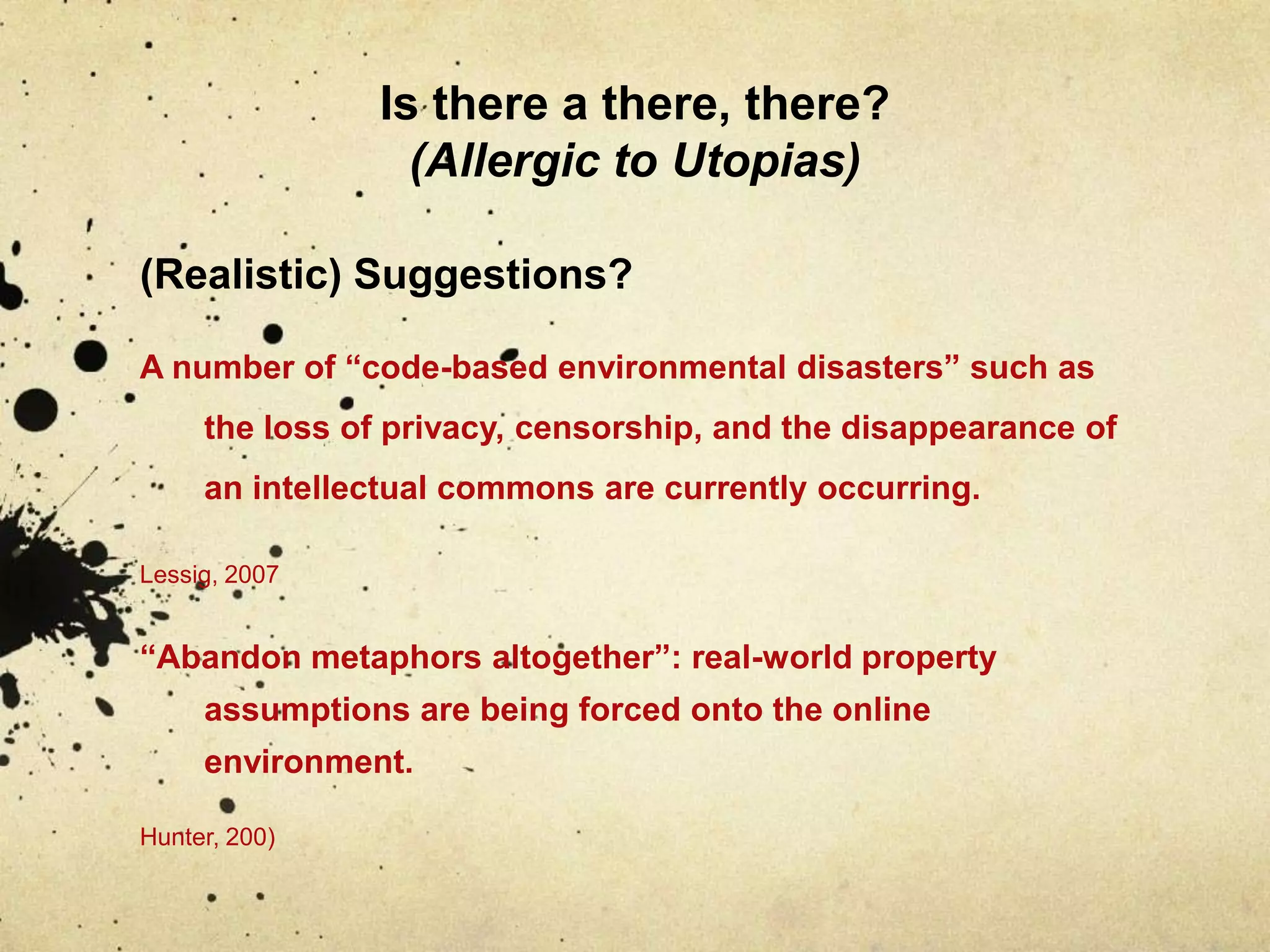 Is there a there, there? (Allergic to Utopias)(Realistic) Suggestions?A number of “code-based environmental disasters” such as the loss of privacy, censorship, and the disappearance of an intellectual commons are currently occurring.Lessig, 2007“Abandon metaphors altogether”: real-world property assumptions are being forced onto the online environment.Hunter, 200)