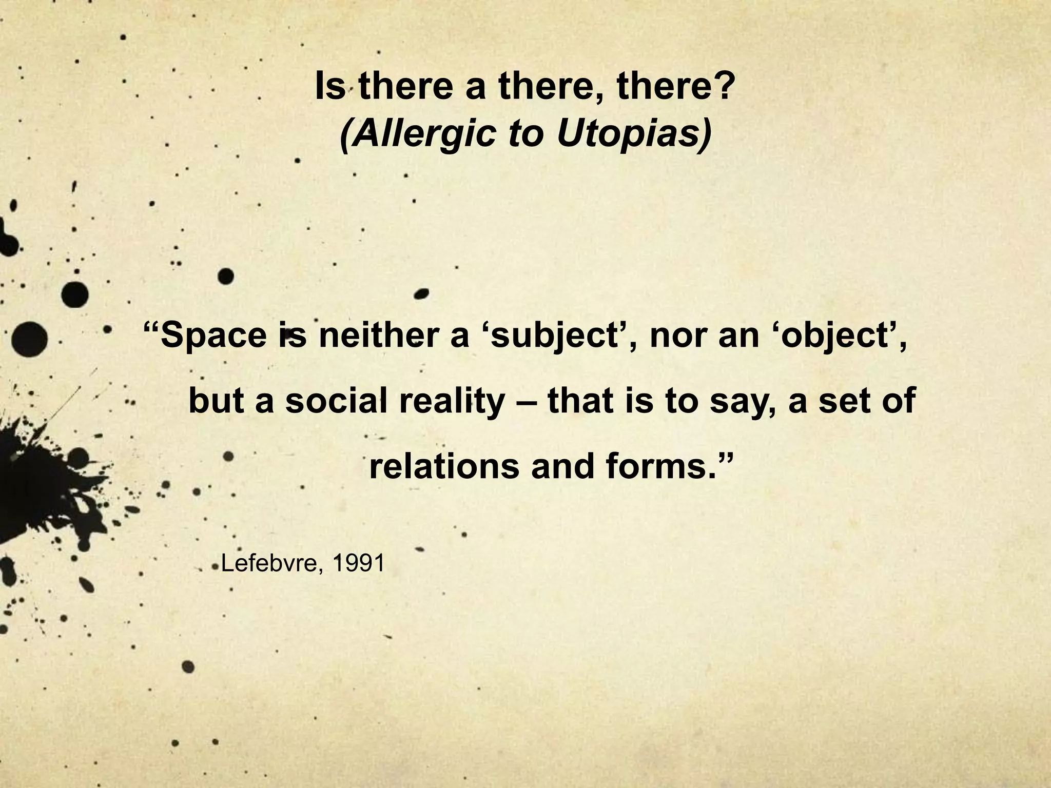 Is there a there, there? (Allergic to Utopias)“Space is neither a ‘subject’, nor an ‘object’, but a social reality – that is to say, a set of relations and forms.”Lefebvre, 1991
