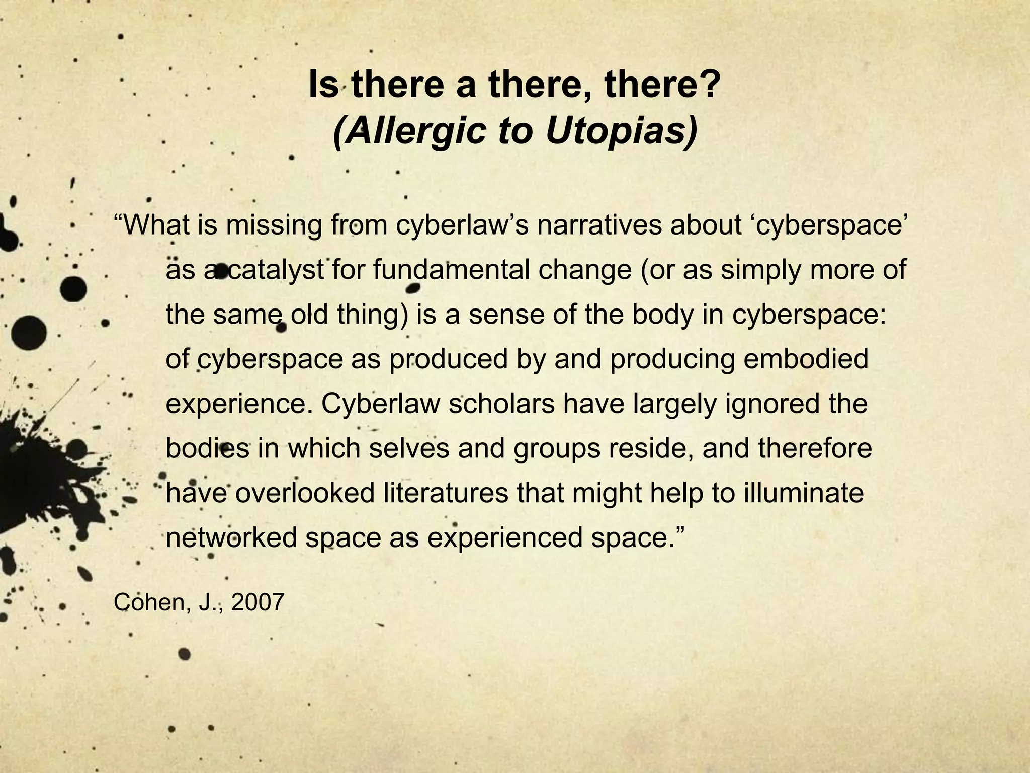 Is there a there, there? (Allergic to Utopias)“What is missing from cyberlaw’s narratives about ‘cyberspace’ as a catalyst for fundamental change (or as simply more of the same old thing) is a sense of the body in cyberspace: of cyberspace as produced by and producing embodied experience. Cyberlaw scholars have largely ignored the bodies in which selves and groups reside, and therefore have overlooked literatures that might help to illuminate networked space as experienced space.”Cohen, J., 2007