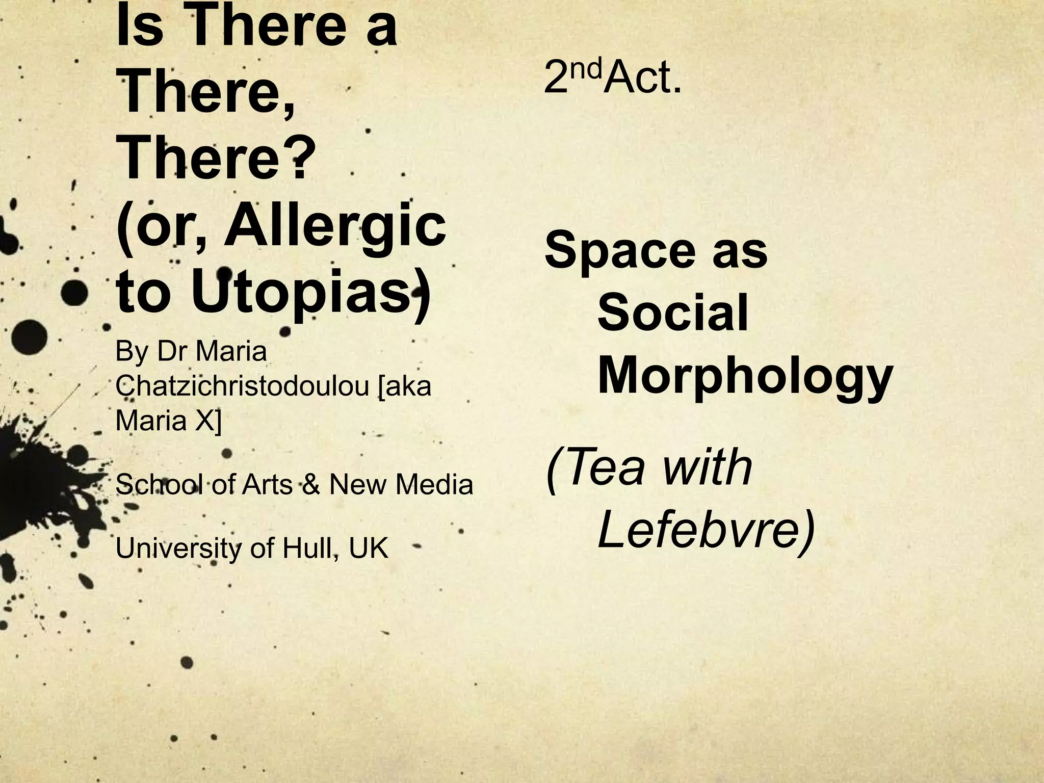 Is There a There, There?(or, Allergic to Utopias)2ndAct.Space as Social Morphology(Tea with Lefebvre)By Dr Maria Chatzichristodoulou [aka Maria X]School of Arts & New MediaUniversity of Hull, UK