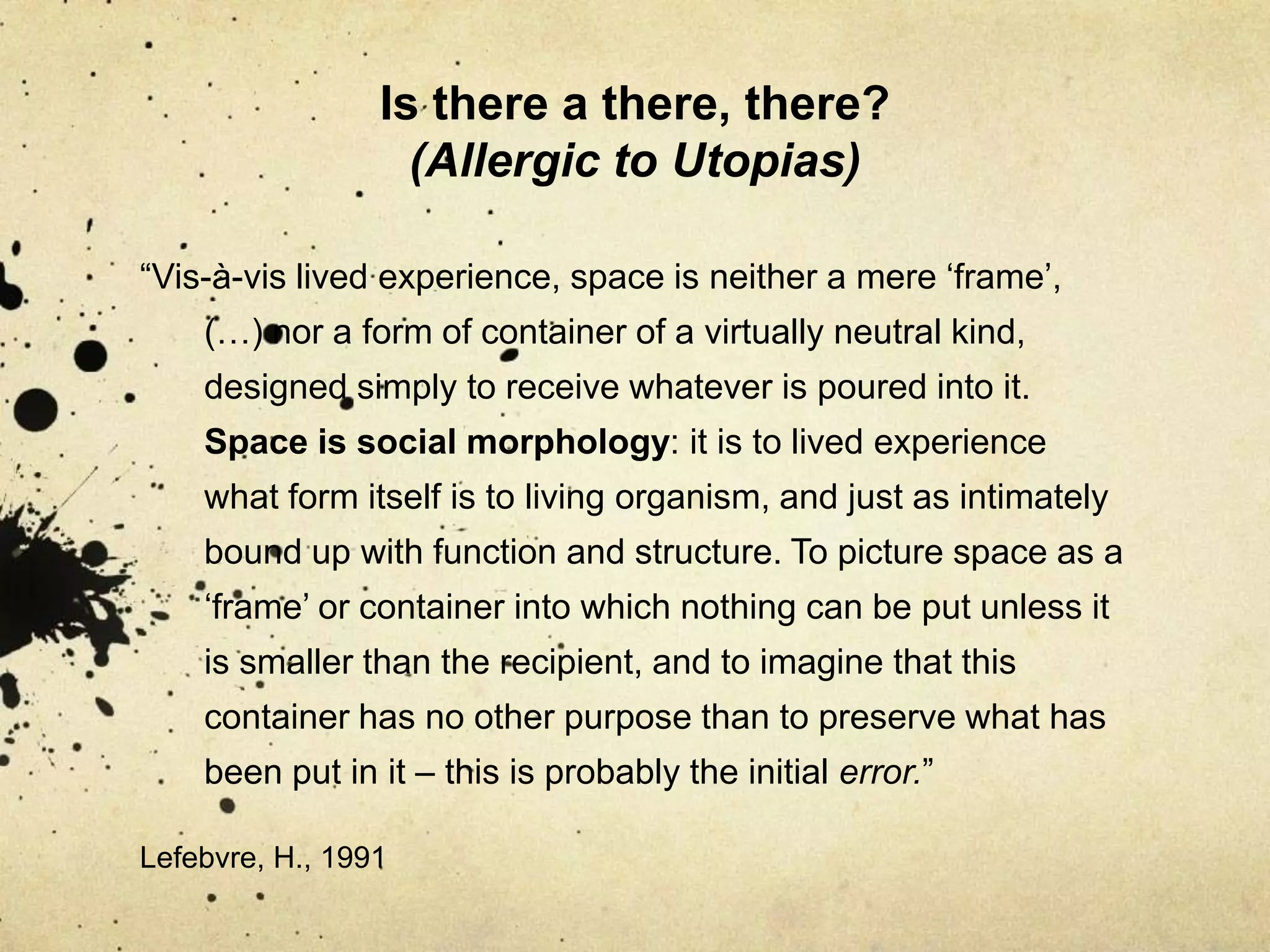 Is there a there, there? (Allergic to Utopias)“Vis-à-vis lived experience, space is neither a mere ‘frame’, (…) nor a form of container of a virtually neutral kind, designed simply to receive whatever is poured into it. Space is social morphology: it is to lived experience what form itself is to living organism, and just as intimately bound up with function and structure. To picture space as a ‘frame’ or container into which nothing can be put unless it is smaller than the recipient, and to imagine that this container has no other purpose than to preserve what has been put in it – this is probably the initial error.”    Lefebvre, H., 1991