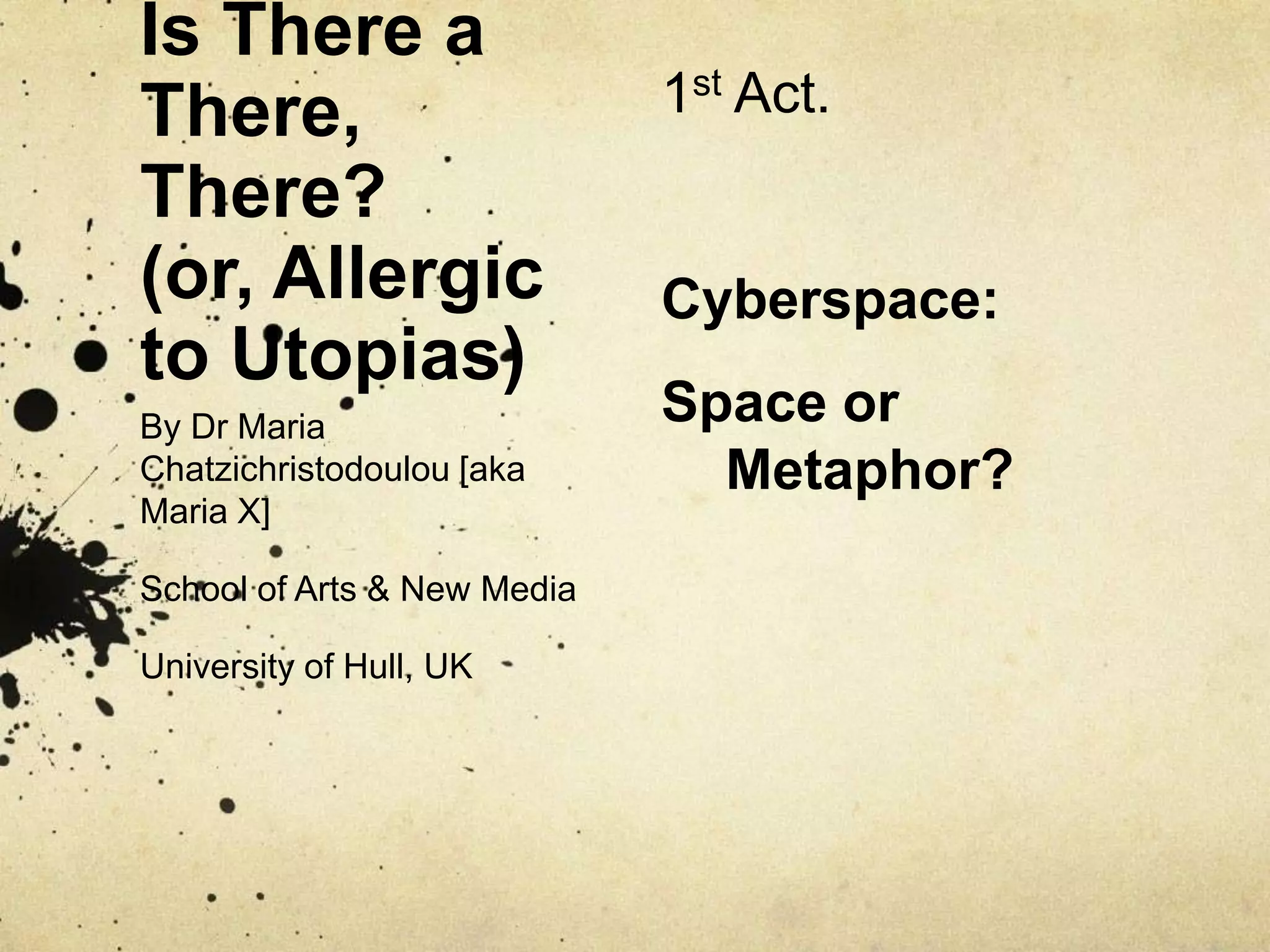 Is There a There, There?(or, Allergic to Utopias)1st Act.Cyberspace:Space or Metaphor?By Dr Maria Chatzichristodoulou [aka Maria X]School of Arts & New MediaUniversity of Hull, UK
