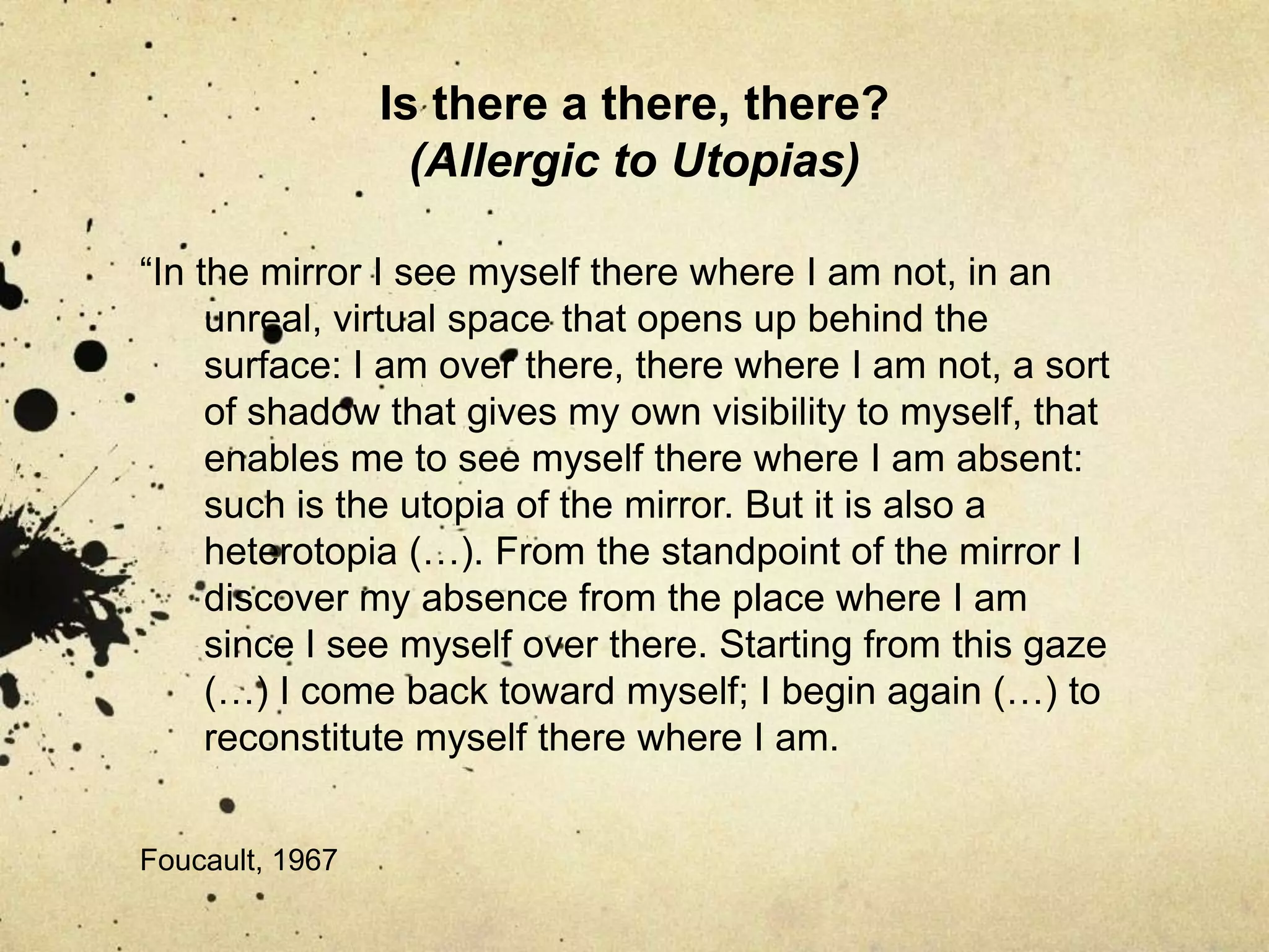 Is there a there, there? (Allergic to Utopias)“Space – my space- (…) is first of all my body, and then it is my body’s counterpart or ‘other’, its mirror-image or shadow: it is the shifting intersection between that which touches, penetrates, threatens or benefits my body on the one hand, and all other bodies on the other. Thus we are concerned, once again with gaps and tensions, contacts and separations. (…) space is experienced, (…) as duplications, echoes and reverberations, redundancies and doublings-up which engender –and are engendered by- the strangest of contrasts: face and arse, eye and flesh, viscera and excrement, lips and teeth, orifices and phallus, clenched fists and opened hands (…)” 				Lefebvre, 1991