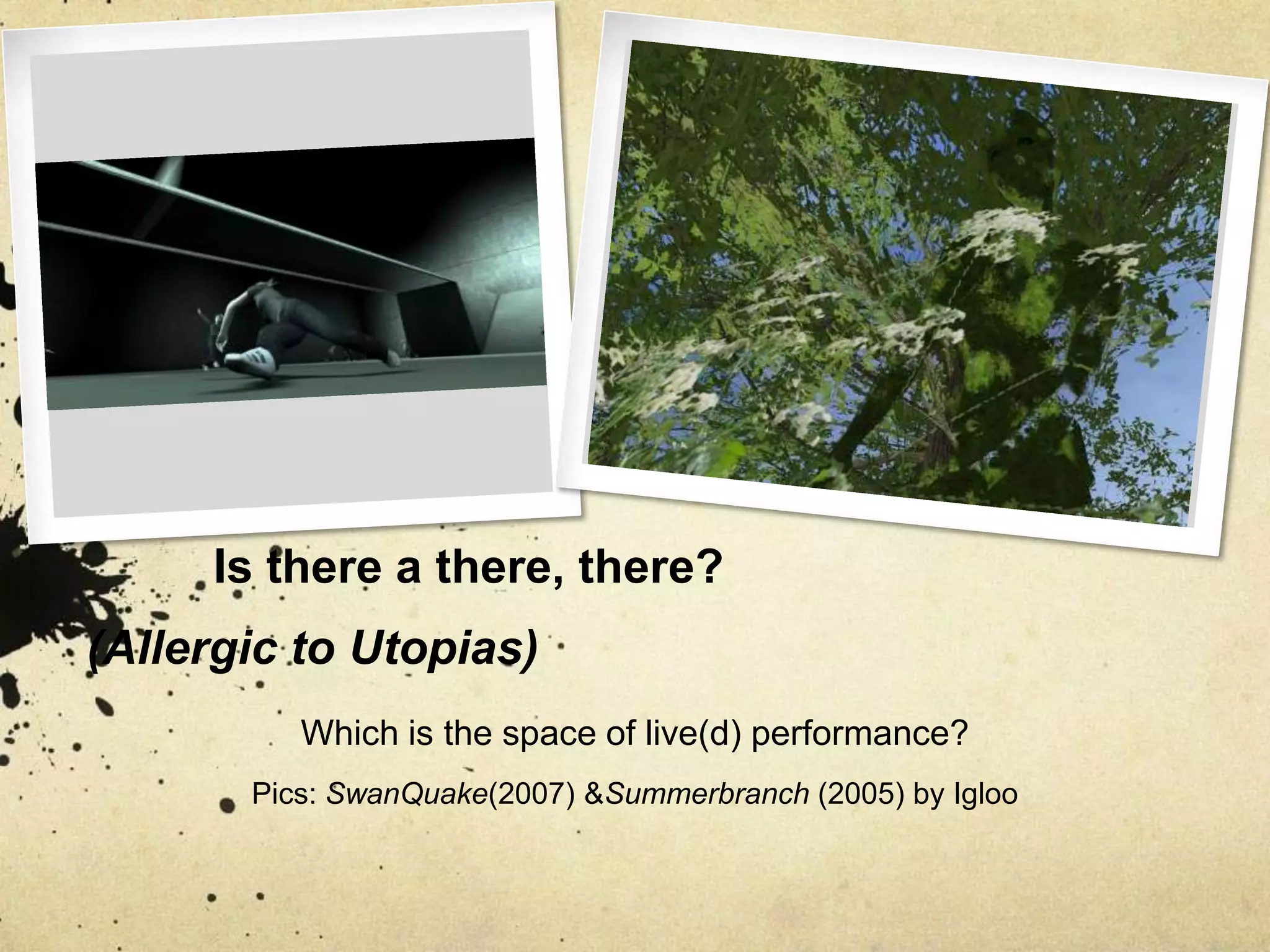 	Is there a there, there? (Allergic to Utopias)Which is the space of live(d) performance?Pics: SwanQuake(2007) & Summerbranch (2005) by Igloo