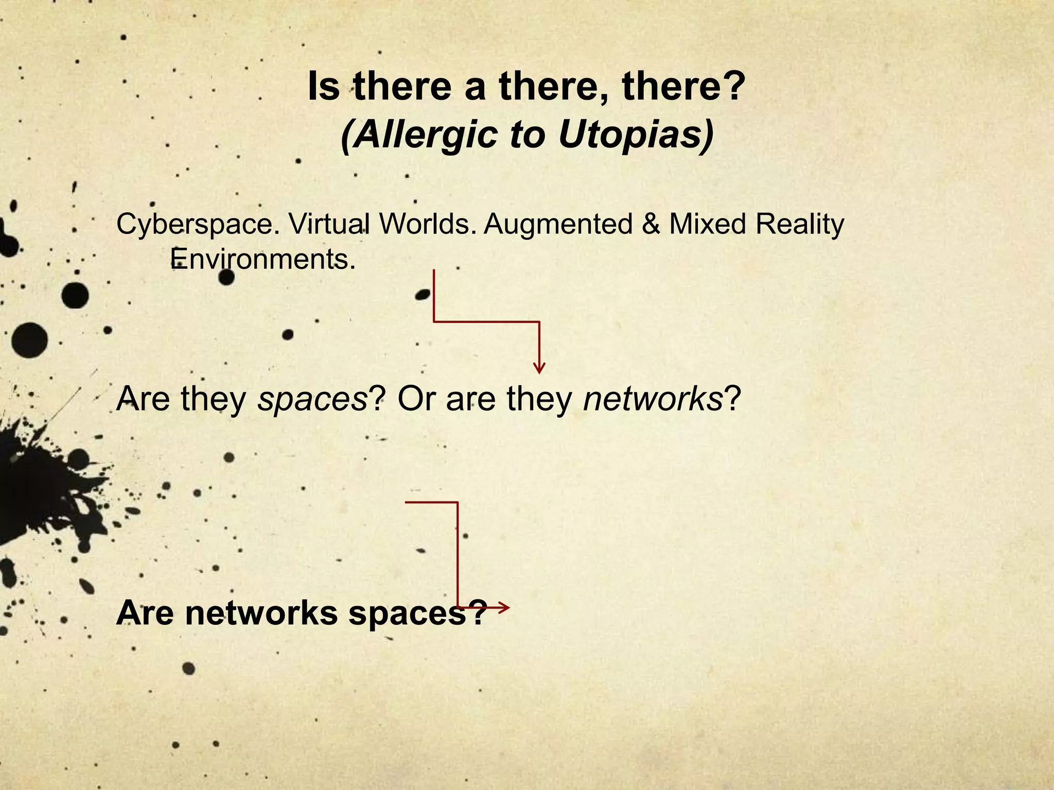 Is there a there, there? (Allergic to Utopias)Cyberspace. Virtual Worlds. Augmented & Mixed Reality Environments.Are they spaces? Or are they networks?Are networks spaces?
