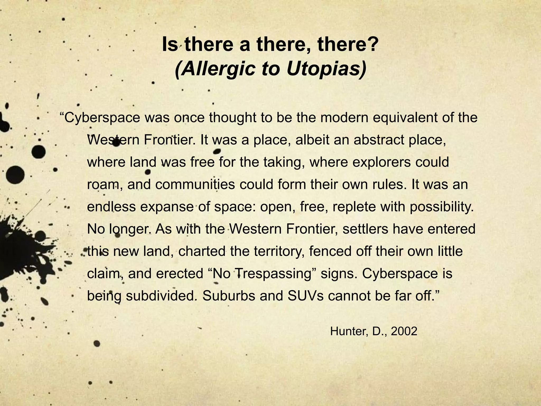 Is there a there, there? (Allergic to Utopias)“Cyberspace was once thought to be the modern equivalent of the Western Frontier. It was a place, albeit an abstract place, where land was free for the taking, where explorers could roam, and communities could form their own rules. It was an endless expanse of space: open, free, replete with possibility. No longer. As with the Western Frontier, settlers have entered this new land, charted the territory, fenced off their own little claim, and erected “No Trespassing” signs. Cyberspace is being subdivided. Suburbs and SUVs cannot be far off.”						Hunter, D., 2002	