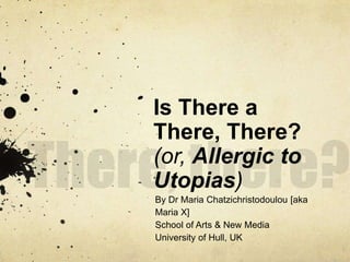 There, there? Is There a There, There?(or, Allergic to Utopias) By Dr Maria Chatzichristodoulou [aka Maria X] School of Arts & New Media University of Hull, UK 