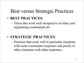 Best versus Strategic Practices

• BEST PRACTICES:
 – Those that work well irrespective of what your
   negotiating counterparts do


• STRATEGIC PRACTICES:
 – Practices that work well in particular situations
   with some counterpart responses and poorly in
   other situations with other responses

                                                       9

 
