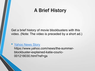 A Brief History
Get a brief history of movie blockbusters with this
video. (Note: The video is preceded by a short ad.)
• Yahoo News Story
https://www.yahoo.com/news/the-summer-
blockbuster-explained-katie-couric-
001218030.html?ref=gs
 