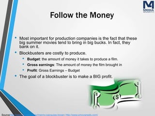 Follow the Money
• Most important for production companies is the fact that these
big summer movies tend to bring in big bucks. In fact, they
bank on it.
• Blockbusters are costly to produce.
• Budget: the amount of money it takes to produce a film.
• Gross earnings: The amount of money the film brought in
• Profit: Gross Earnings – Budget
• The goal of a blockbuster is to make a BIG profit.
Sourcehttp://www.gq.com/story/manny-pacquiao-boxer; http://www.pinoygreats.com/
 