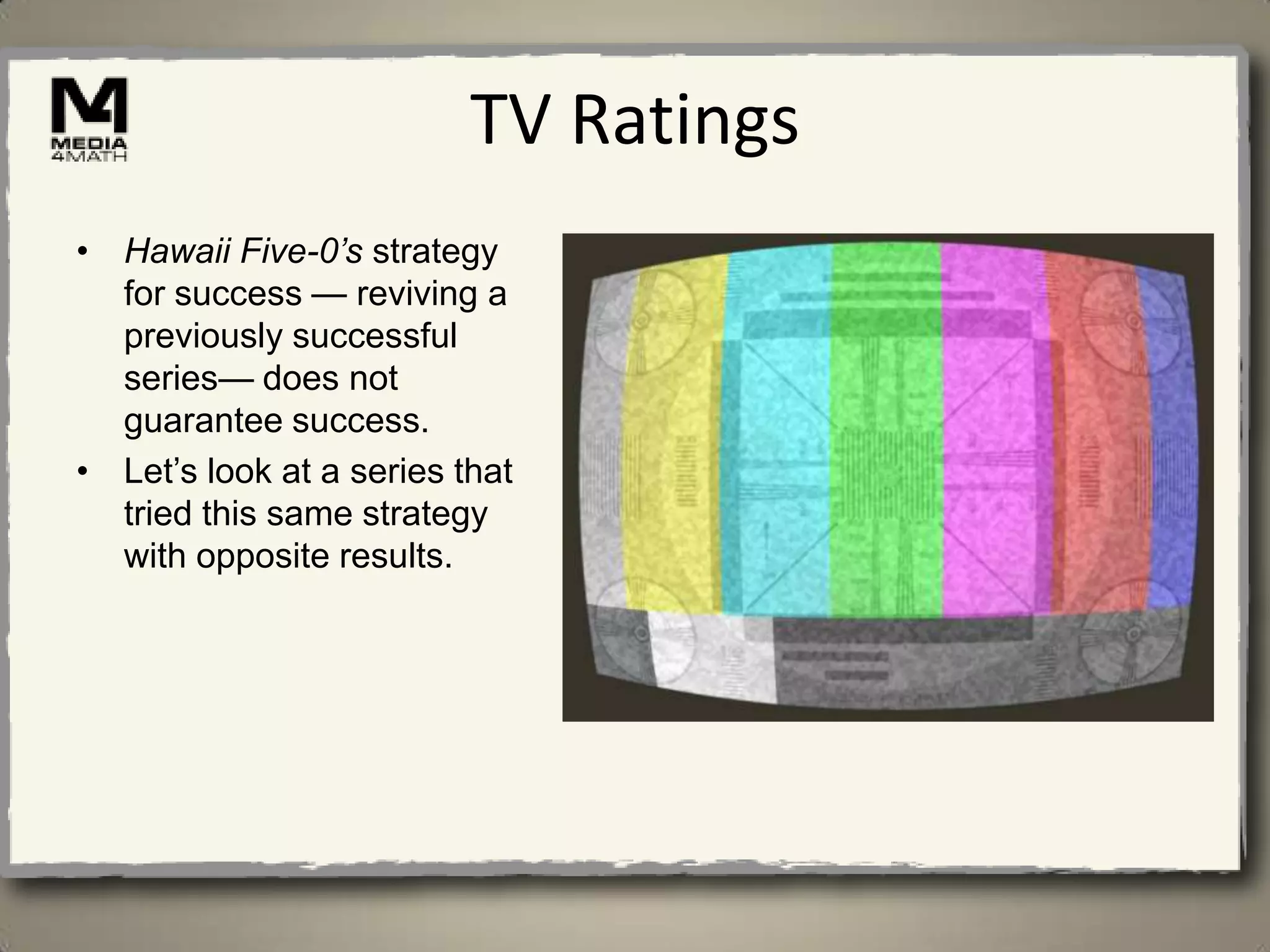 TV Ratings
• Hawaii Five-0’s strategy
  for success — reviving a
  previously successful
  series— does not
  guarantee success.
• Let’s look at a series that
  tried this same strategy
  with opposite results.
 