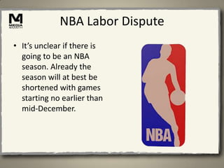 NBA Labor Dispute
• It’s unclear if there is
  going to be an NBA
  season. Already the
  season will at best be
  shortened with games
  starting no earlier than
  mid-December.
 