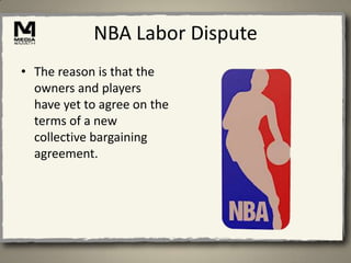 NBA Labor Dispute
• The reason is that the
  owners and players
  have yet to agree on the
  terms of a new
  collective bargaining
  agreement.
 