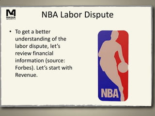 NBA Labor Dispute
• To get a better
  understanding of the
  labor dispute, let’s
  review financial
  information (source:
  Forbes). Let’s start with
  Revenue.
 
